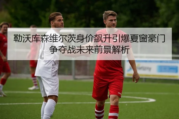 勒沃库森维尔茨身价飙升引爆夏窗豪门争夺战未来前景解析
