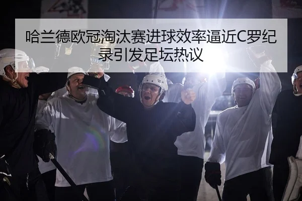 哈兰德欧冠淘汰赛进球效率逼近C罗纪录引发足坛热议