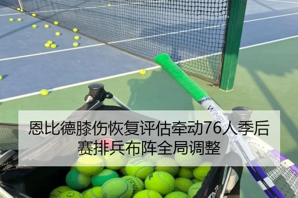 恩比德膝伤恢复评估牵动76人季后赛排兵布阵全局调整