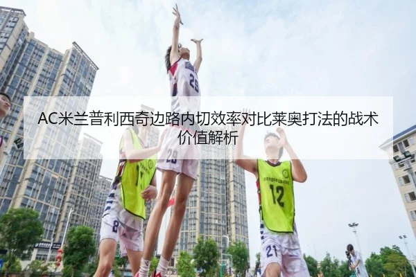 AC米兰普利西奇边路内切效率对比莱奥打法的战术价值解析
