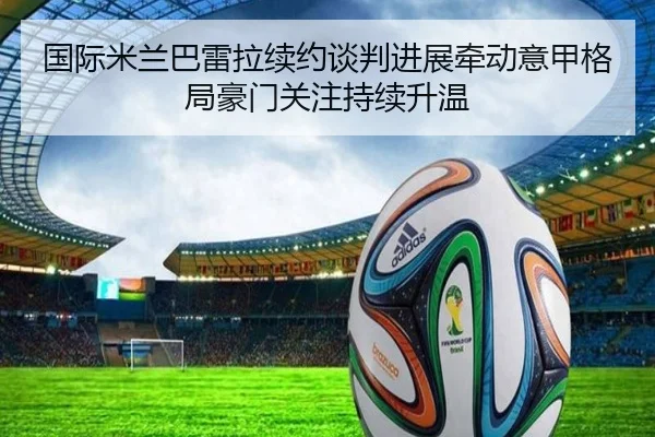 国际米兰巴雷拉续约谈判进展牵动意甲格局豪门关注持续升温