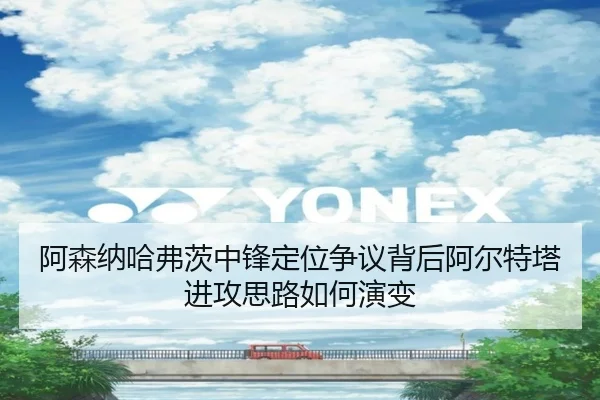 阿森纳哈弗茨中锋定位争议背后阿尔特塔进攻思路如何演变