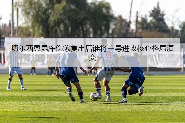 切尔西恩昆库伤愈复出后谁将主导进攻核心格局演变