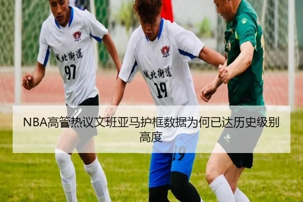 NBA高管热议文班亚马护框数据为何已达历史级别高度