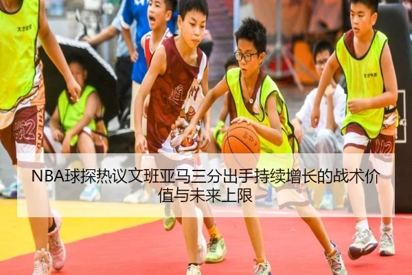 NBA球探热议文班亚马三分出手持续增长的战术价值与未来上限