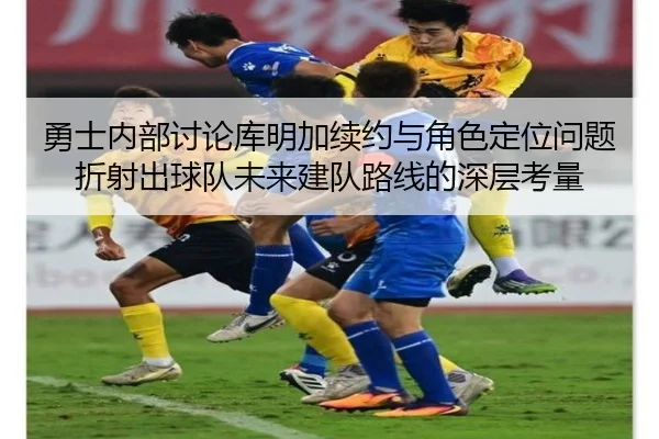 勇士内部讨论库明加续约与角色定位问题折射出球队未来建队路线的深层考量