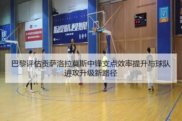 巴黎评估贡萨洛拉莫斯中锋支点效率提升与球队进攻升级新路径