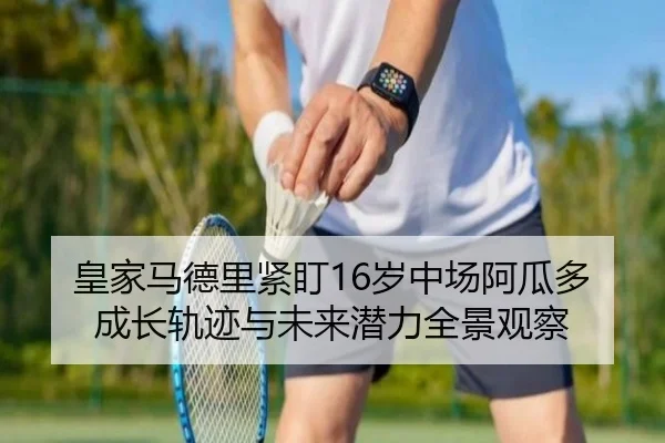 皇家马德里紧盯16岁中场阿瓜多成长轨迹与未来潜力全景观察