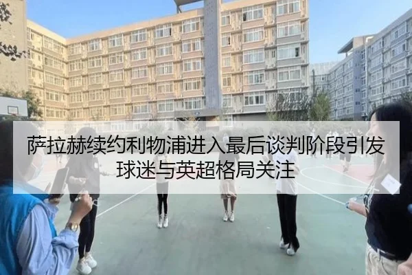 萨拉赫续约利物浦进入最后谈判阶段引发球迷与英超格局关注