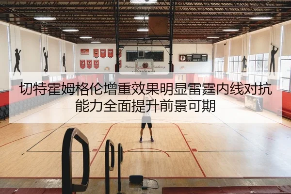 切特霍姆格伦增重效果明显雷霆内线对抗能力全面提升前景可期