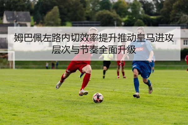 姆巴佩左路内切效率提升推动皇马进攻层次与节奏全面升级