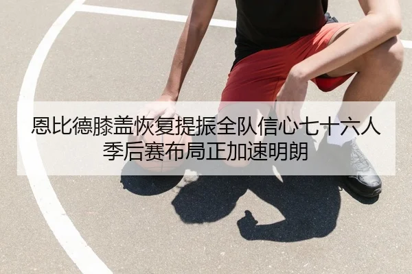 恩比德膝盖恢复提振全队信心七十六人季后赛布局正加速明朗